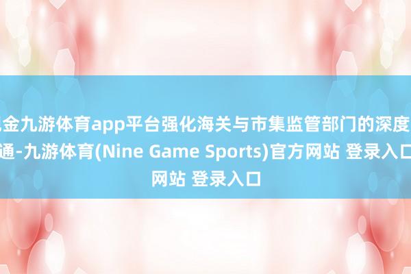 现金九游体育app平台强化海关与市集监管部门的深度勾通-九游体育(Nine Game Sports)官方网站 登录入口