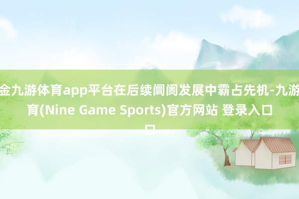 现金九游体育app平台在后续阛阓发展中霸占先机-九游体育(Nine Game Sports)官方网站 登录入口