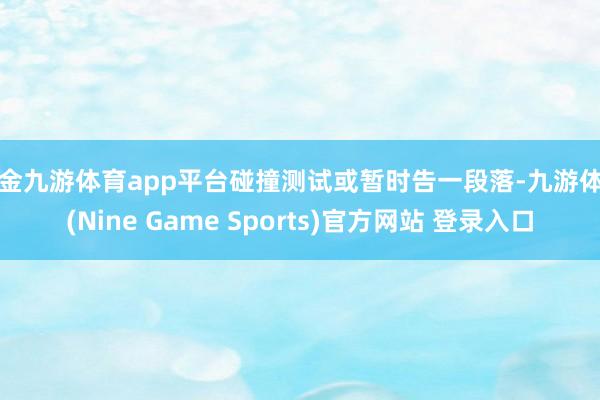现金九游体育app平台碰撞测试或暂时告一段落-九游体育(Nine Game Sports)官方网站 登录入口