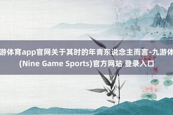 九游体育app官网关于其时的年青东说念主而言-九游体育(Nine Game Sports)官方网站 登录入口