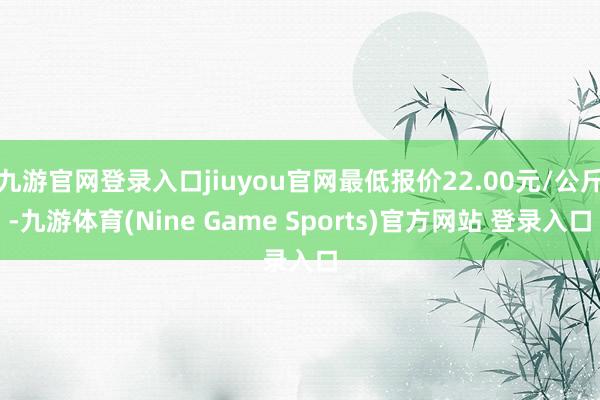 九游官网登录入口jiuyou官网最低报价22.00元/公斤-九游体育(Nine Game Sports)官方网站 登录入口