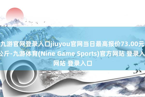 九游官网登录入口jiuyou官网当日最高报价73.00元/公斤-九游体育(Nine Game Sports)官方网站 登录入口