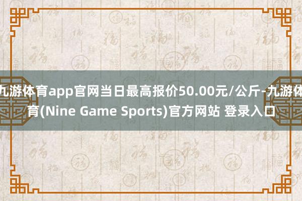 九游体育app官网当日最高报价50.00元/公斤-九游体育(Nine Game Sports)官方网站 登录入口