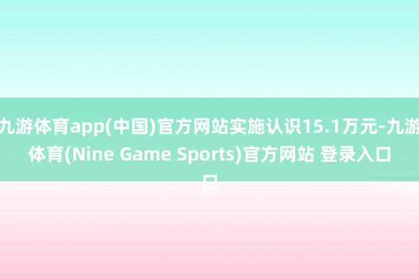 九游体育app(中国)官方网站实施认识15.1万元-九游体育(Nine Game Sports)官方网站 登录入口