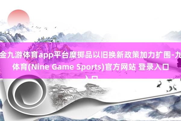 现金九游体育app平台糜掷品以旧换新政策加力扩围-九游体育(Nine Game Sports)官方网站 登录入口