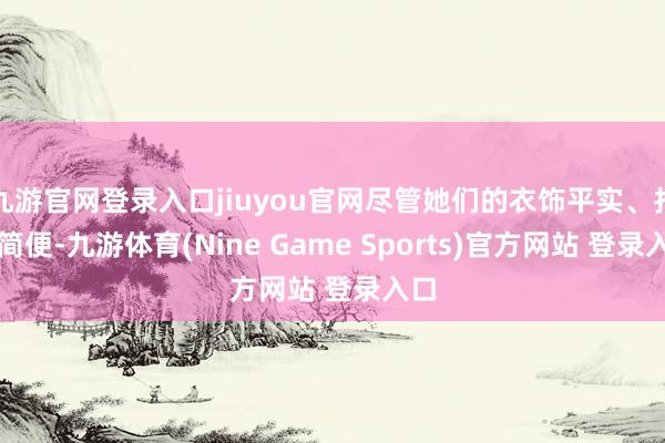 九游官网登录入口jiuyou官网尽管她们的衣饰平实、打扮简便-九游体育(Nine Game Sports)官方网站 登录入口