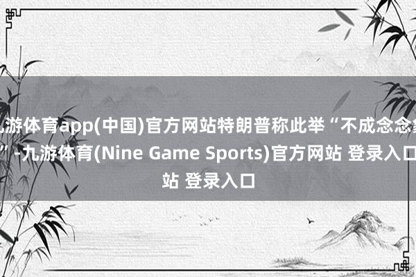 九游体育app(中国)官方网站特朗普称此举“不成念念象”-九游体育(Nine Game Sports)官方网站 登录入口