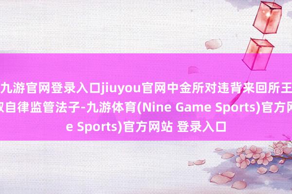 九游官网登录入口jiuyou官网中金所对违背来回所王法的行径汲取自律监管法子-九游体育(Nine Game Sports)官方网站 登录入口