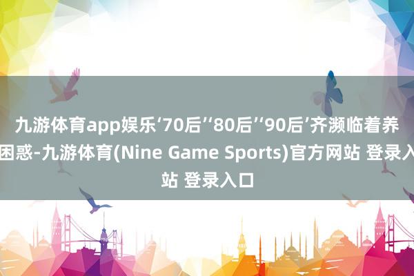 九游体育app娱乐‘70后’‘80后’‘90后’齐濒临着养老困惑-九游体育(Nine Game Sports)官方网站 登录入口