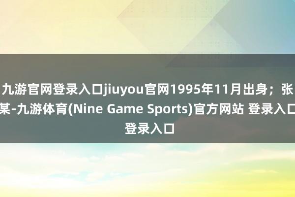 九游官网登录入口jiuyou官网1995年11月出身；张某-九游体育(Nine Game Sports)官方网站 登录入口