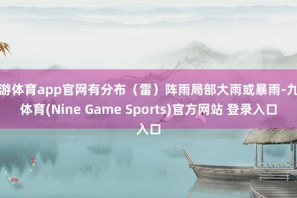 九游体育app官网有分布（雷）阵雨局部大雨或暴雨-九游体育(Nine Game Sports)官方网站 登录入口