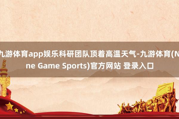 九游体育app娱乐科研团队顶着高温天气-九游体育(Nine Game Sports)官方网站 登录入口