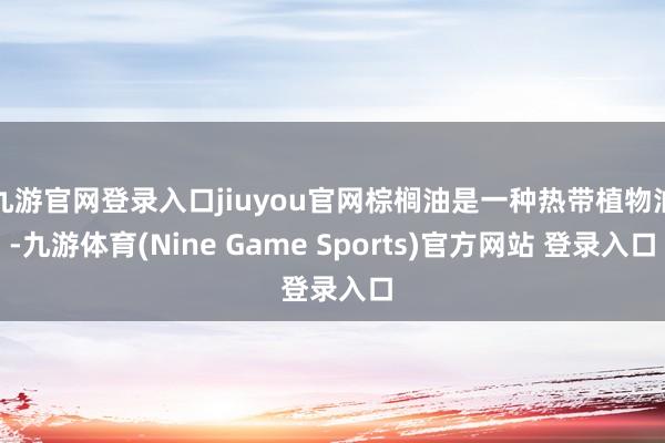 九游官网登录入口jiuyou官网棕榈油是一种热带植物油-九游体育(Nine Game Sports)官方网站 登录入口