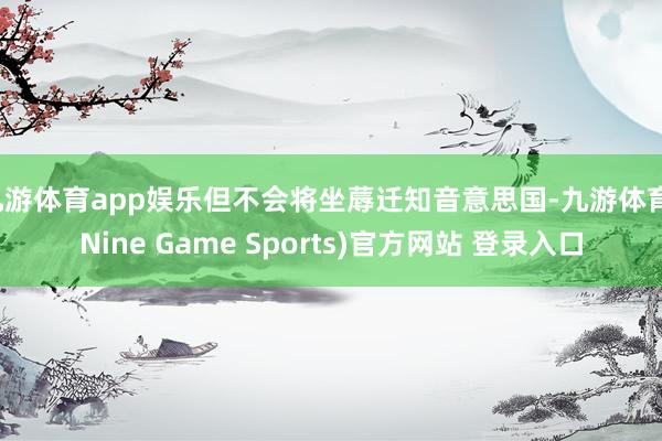 九游体育app娱乐但不会将坐蓐迁知音意思国-九游体育(Nine Game Sports)官方网站 登录入口