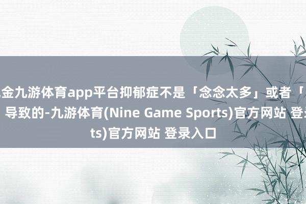 现金九游体育app平台抑郁症不是「念念太多」或者「太脆弱」导致的-九游体育(Nine Game Sports)官方网站 登录入口
