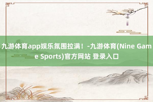 九游体育app娱乐氛围拉满！-九游体育(Nine Game Sports)官方网站 登录入口