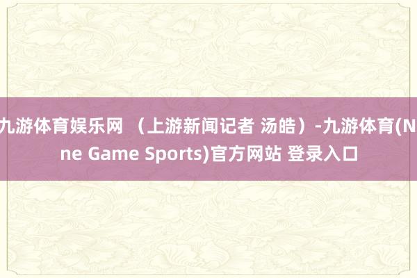 九游体育娱乐网 （上游新闻记者 汤皓）-九游体育(Nine Game Sports)官方网站 登录入口