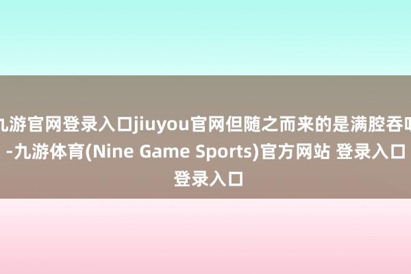 九游官网登录入口jiuyou官网但随之而来的是满腔吞吐-九游体育(Nine Game Sports)官方网站 登录入口