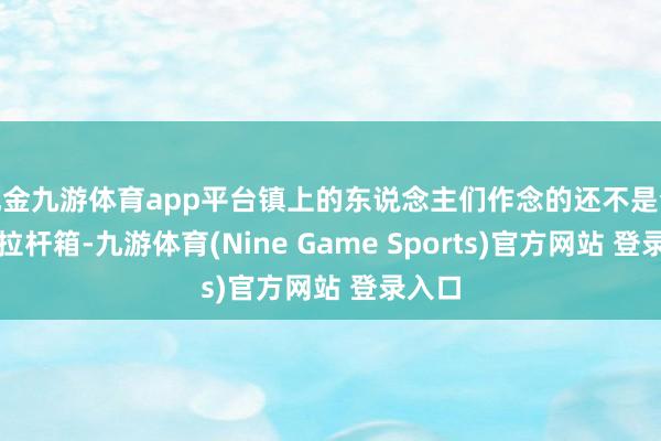现金九游体育app平台镇上的东说念主们作念的还不是今天的拉杆箱-九游体育(Nine Game Sports)官方网站 登录入口