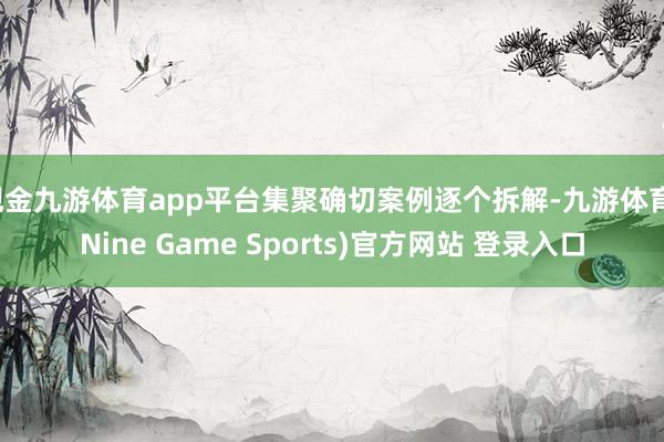 现金九游体育app平台集聚确切案例逐个拆解-九游体育(Nine Game Sports)官方网站 登录入口