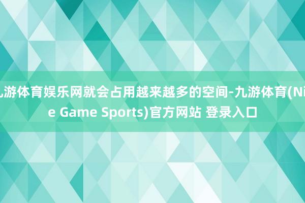 九游体育娱乐网就会占用越来越多的空间-九游体育(Nine Game Sports)官方网站 登录入口