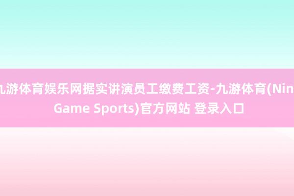 九游体育娱乐网据实讲演员工缴费工资-九游体育(Nine Game Sports)官方网站 登录入口