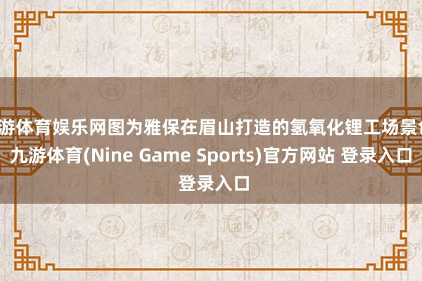 九游体育娱乐网图为雅保在眉山打造的氢氧化锂工场景色-九游体育(Nine Game Sports)官方网站 登录入口