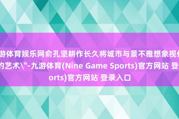 九游体育娱乐网俞孔坚耕作长久将城市与景不雅想象视作