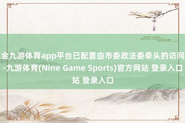 现金九游体育app平台已配置由市委政法委牵头的访问组-九游体育(Nine Game Sports)官方网站 登录入口