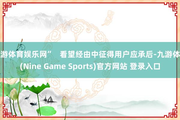 九游体育娱乐网”   看望经由中征得用户应承后-九游体育(Nine Game Sports)官方网站 登录入口