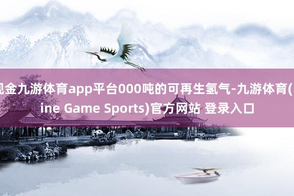 现金九游体育app平台000吨的可再生氢气-九游体育(Nine Game Sports)官方网站 登录入口