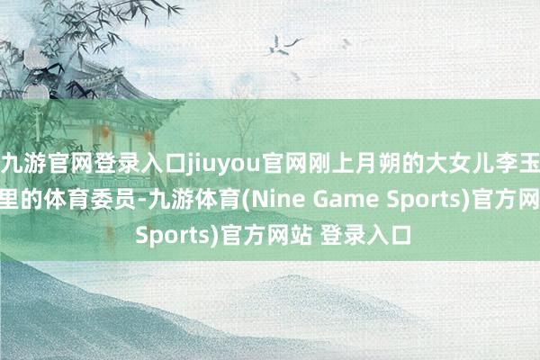 九游官网登录入口jiuyou官网刚上月朔的大女儿李玉龙当上了班里的体育委员-九游体育(Nine Game Sports)官方网站 登录入口