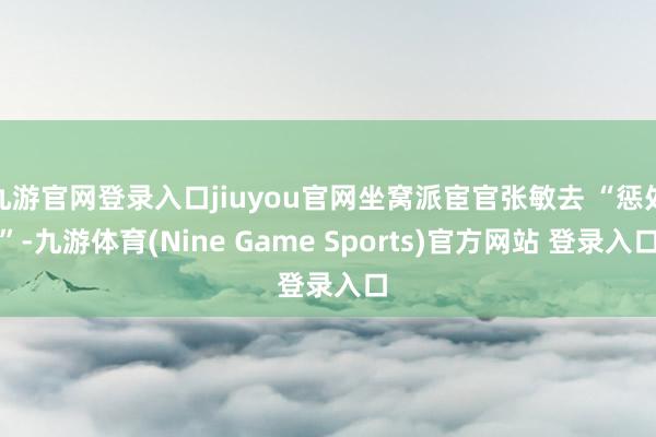 九游官网登录入口jiuyou官网坐窝派宦官张敏去 “惩处”-九游体育(Nine Game Sports)官方网站 登录入口