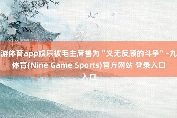 九游体育app娱乐被毛主席誉为“义无反顾的斗争”-九游体育(Nine Game Sports)官方网站 登录入口