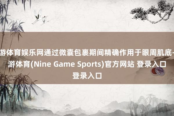 九游体育娱乐网通过微囊包裹期间精确作用于眼周肌底-九游体育(Nine Game Sports)官方网站 登录入口