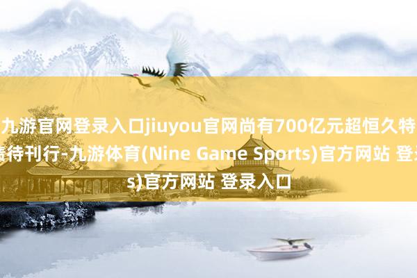 九游官网登录入口jiuyou官网尚有700亿元超恒久特出国债待刊行-九游体育(Nine Game Sports)官方网站 登录入口