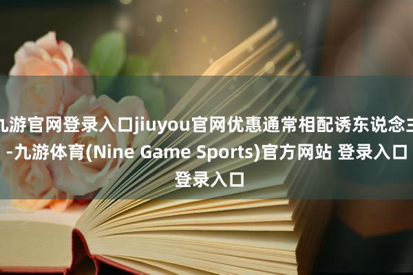 九游官网登录入口jiuyou官网优惠通常相配诱东说念主-九游体育(Nine Game Sports)官方网站 登录入口