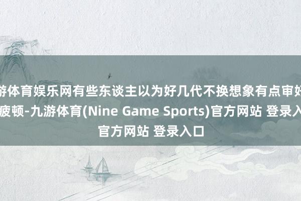 九游体育娱乐网有些东谈主以为好几代不换想象有点审好意思疲顿-九游体育(Nine Game Sports)官方网站 登录入口