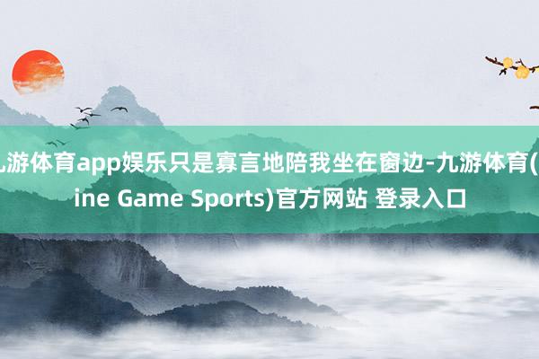 九游体育app娱乐只是寡言地陪我坐在窗边-九游体育(Nine Game Sports)官方网站 登录入口