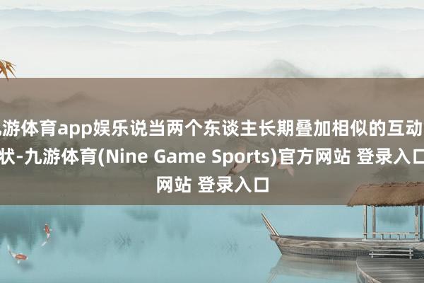 九游体育app娱乐说当两个东谈主长期叠加相似的互动形状-九游体育(Nine Game Sports)官方网站 登录入口
