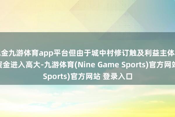 现金九游体育app平台但由于城中村修订触及利益主体开阔、需要资金进入高大-九游体育(Nine Game Sports)官方网站 登录入口