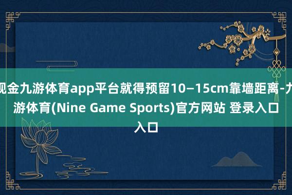 现金九游体育app平台就得预留10—15cm靠墙距离-九游体育(Nine Game Sports)官方网站 登录入口