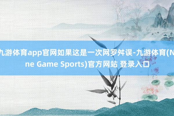 九游体育app官网如果这是一次网罗舛误-九游体育(Nine Game Sports)官方网站 登录入口