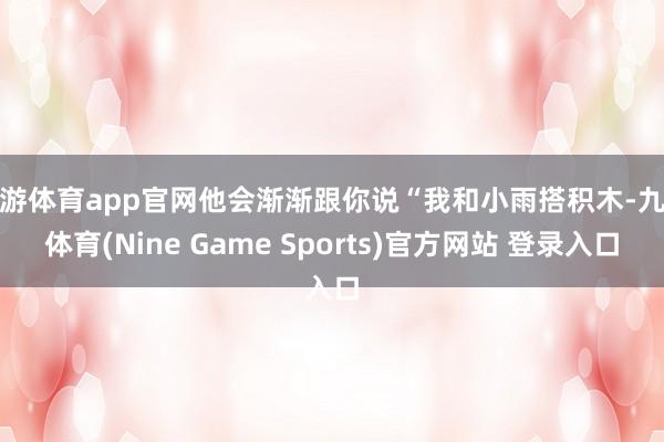 九游体育app官网他会渐渐跟你说“我和小雨搭积木-九游体育(Nine Game Sports)官方网站 登录入口