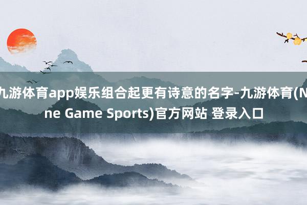 九游体育app娱乐组合起更有诗意的名字-九游体育(Nine Game Sports)官方网站 登录入口