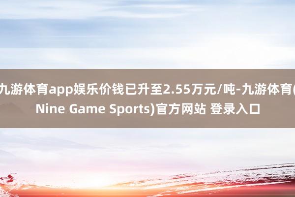 九游体育app娱乐价钱已升至2.55万元/吨-九游体育(Nine Game Sports)官方网站 登录入口