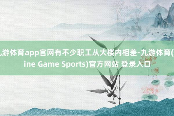九游体育app官网有不少职工从大楼内相差-九游体育(Nine Game Sports)官方网站 登录入口