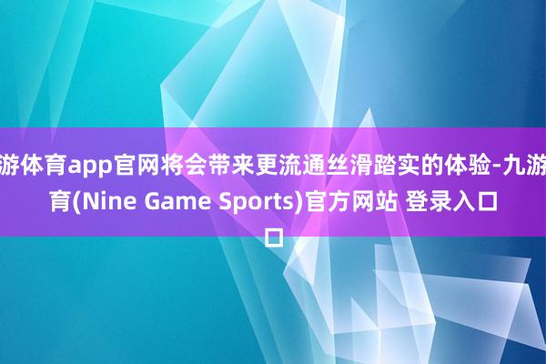 九游体育app官网将会带来更流通丝滑踏实的体验-九游体育(Nine Game Sports)官方网站 登录入口