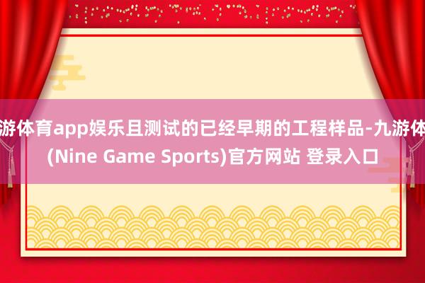 九游体育app娱乐且测试的已经早期的工程样品-九游体育(Nine Game Sports)官方网站 登录入口