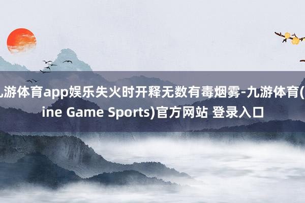 九游体育app娱乐失火时开释无数有毒烟雾-九游体育(Nine Game Sports)官方网站 登录入口